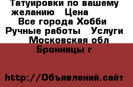 Татуировки,по вашему желанию › Цена ­ 500 - Все города Хобби. Ручные работы » Услуги   . Московская обл.,Бронницы г.